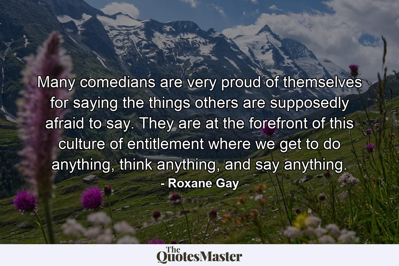 Many comedians are very proud of themselves for saying the things others are supposedly afraid to say. They are at the forefront of this culture of entitlement where we get to do anything, think anything, and say anything. - Quote by Roxane Gay