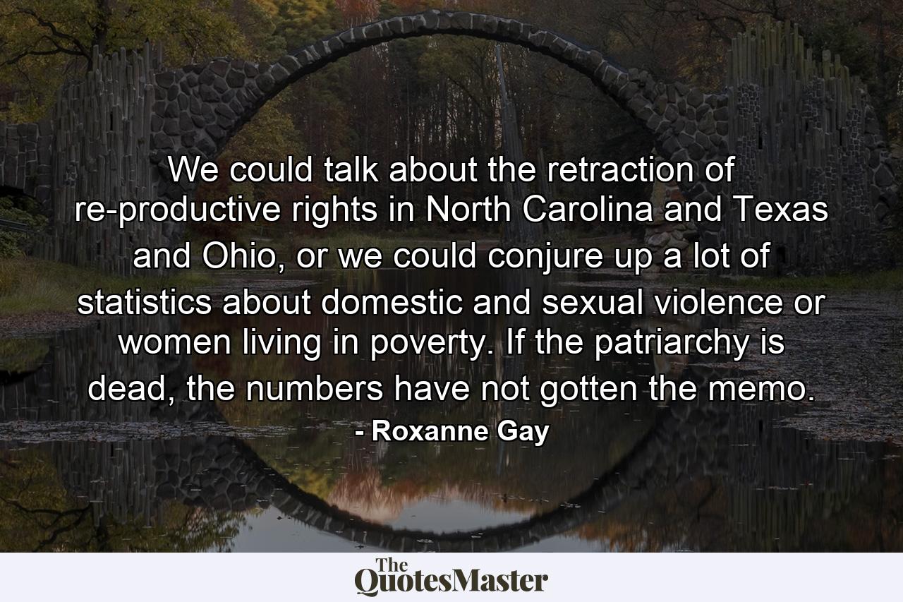 We could talk about the retraction of re-productive rights in North Carolina and Texas and Ohio, or we could conjure up a lot of statistics about domestic and sexual violence or women living in poverty. If the patriarchy is dead, the numbers have not gotten the memo. - Quote by Roxanne Gay