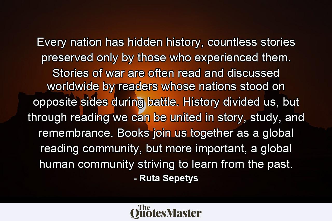 Every nation has hidden history, countless stories preserved only by those who experienced them. Stories of war are often read and discussed worldwide by readers whose nations stood on opposite sides during battle. History divided us, but through reading we can be united in story, study, and remembrance. Books join us together as a global reading community, but more important, a global human community striving to learn from the past. - Quote by Ruta Sepetys