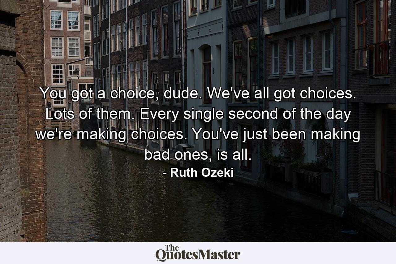 You got a choice, dude. We've all got choices. Lots of them. Every single second of the day we're making choices. You've just been making bad ones, is all. - Quote by Ruth Ozeki