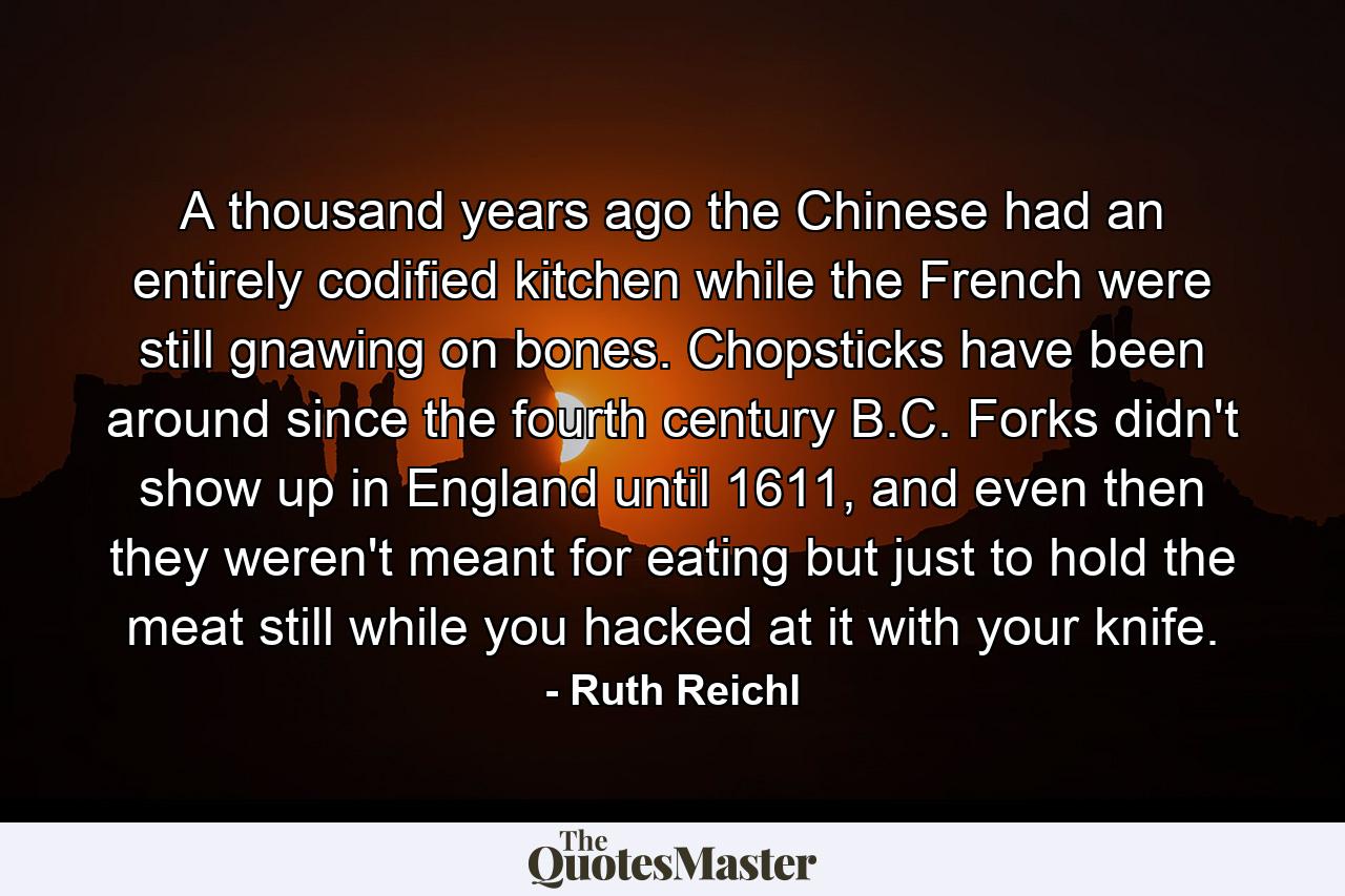 A thousand years ago the Chinese had an entirely codified kitchen while the French were still gnawing on bones. Chopsticks have been around since the fourth century B.C. Forks didn't show up in England until 1611, and even then they weren't meant for eating but just to hold the meat still while you hacked at it with your knife. - Quote by Ruth Reichl