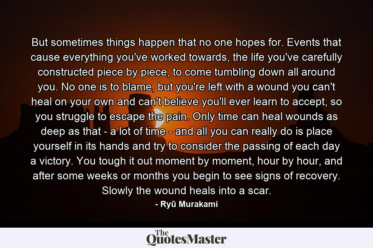 But sometimes things happen that no one hopes for. Events that cause everything you've worked towards, the life you've carefully constructed piece by piece, to come tumbling down all around you. No one is to blame, but you're left with a wound you can't heal on your own and can't believe you'll ever learn to accept, so you struggle to escape the pain. Only time can heal wounds as deep as that - a lot of time - and all you can really do is place yourself in its hands and try to consider the passing of each day a victory. You tough it out moment by moment, hour by hour, and after some weeks or months you begin to see signs of recovery. Slowly the wound heals into a scar. - Quote by Ryū Murakami