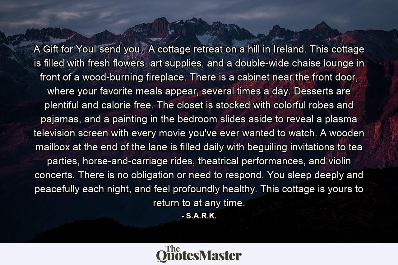 A Gift for YouI send you...A cottage retreat on a hill in Ireland. This cottage is filled with fresh flowers, art supplies, and a double-wide chaise lounge in front of a wood-burning fireplace. There is a cabinet near the front door, where your favorite meals appear, several times a day. Desserts are plentiful and calorie free. The closet is stocked with colorful robes and pajamas, and a painting in the bedroom slides aside to reveal a plasma television screen with every movie you've ever wanted to watch. A wooden mailbox at the end of the lane is filled daily with beguiling invitations to tea parties, horse-and-carriage rides, theatrical performances, and violin concerts. There is no obligation or need to respond. You sleep deeply and peacefully each night, and feel profoundly healthy. This cottage is yours to return to at any time. - Quote by S.A.R.K.