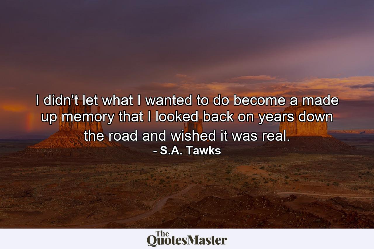 I didn't let what I wanted to do become a made up memory that I looked back on years down the road and wished it was real. - Quote by S.A. Tawks