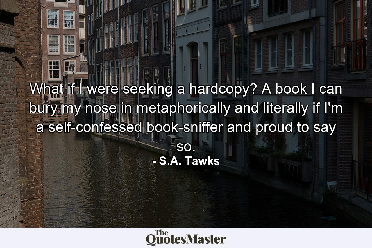 What if I were seeking a hardcopy? A book I can bury my nose in metaphorically and literally if I'm a self-confessed book-sniffer and proud to say so. - Quote by S.A. Tawks