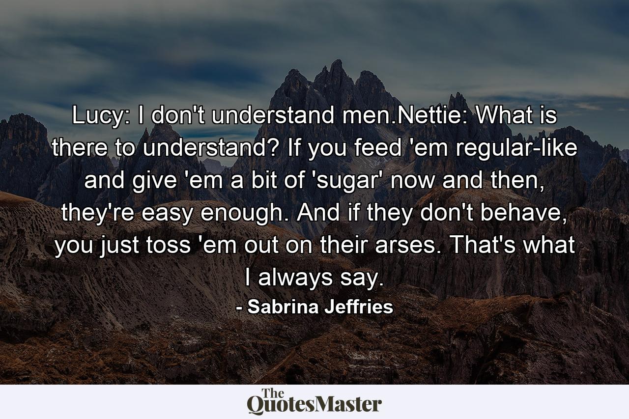 Lucy: I don't understand men.Nettie: What is there to understand? If you feed 'em regular-like and give 'em a bit of 'sugar' now and then, they're easy enough. And if they don't behave, you just toss 'em out on their arses. That's what I always say. - Quote by Sabrina Jeffries