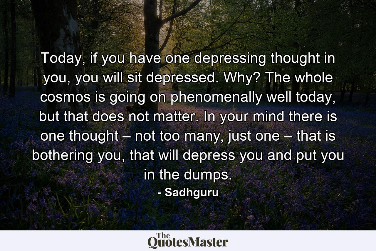 Today, if you have one depressing thought in you, you will sit depressed. Why? The whole cosmos is going on phenomenally well today, but that does not matter. In your mind there is one thought – not too many, just one – that is bothering you, that will depress you and put you in the dumps. - Quote by Sadhguru