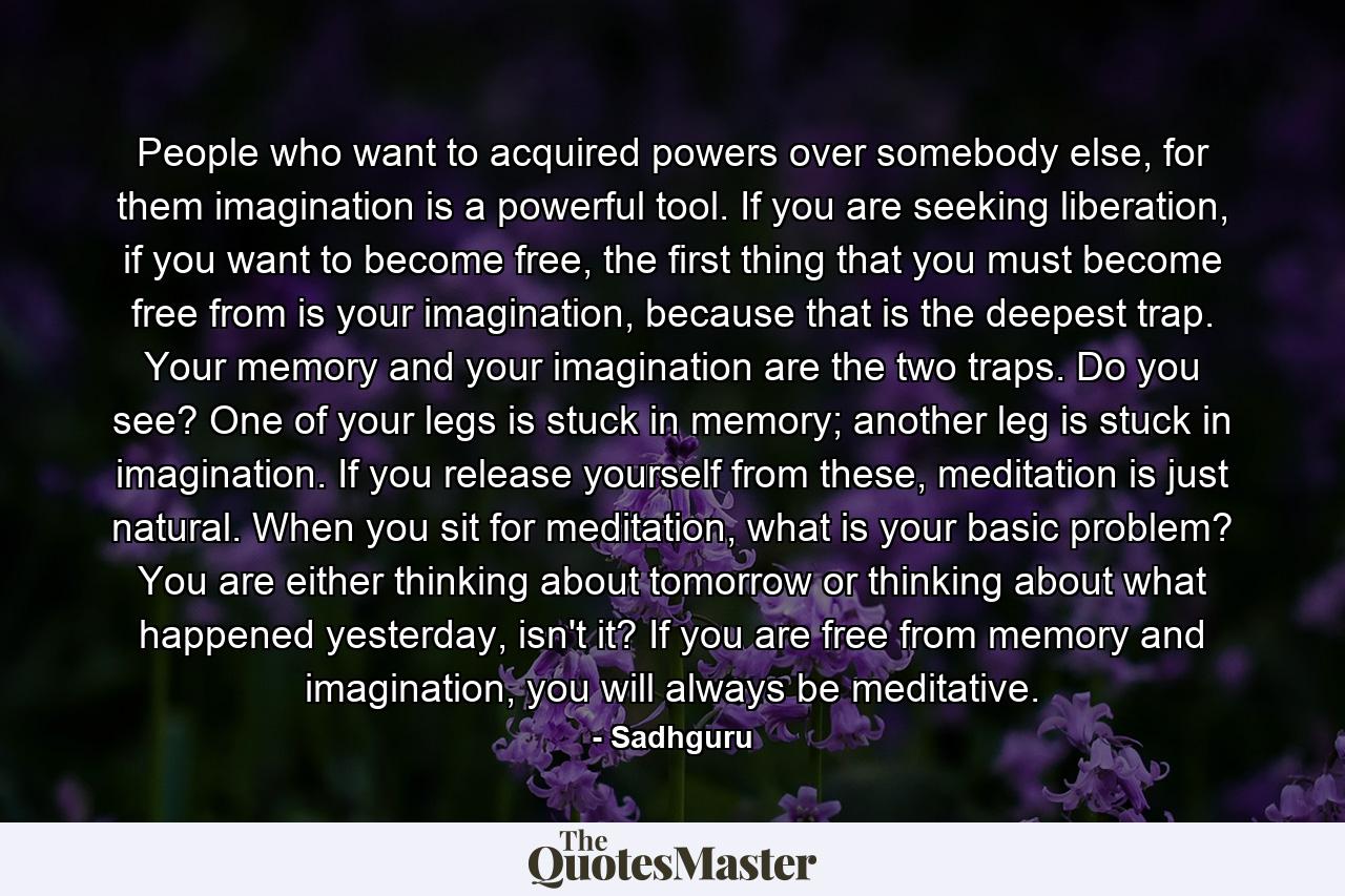 People who want to acquired powers over somebody else, for them imagination is a powerful tool. If you are seeking liberation, if you want to become free, the first thing that you must become free from is your imagination, because that is the deepest trap. Your memory and your imagination are the two traps. Do you see? One of your legs is stuck in memory; another leg is stuck in imagination. If you release yourself from these, meditation is just natural. When you sit for meditation, what is your basic problem? You are either thinking about tomorrow or thinking about what happened yesterday, isn't it? If you are free from memory and imagination, you will always be meditative. - Quote by Sadhguru