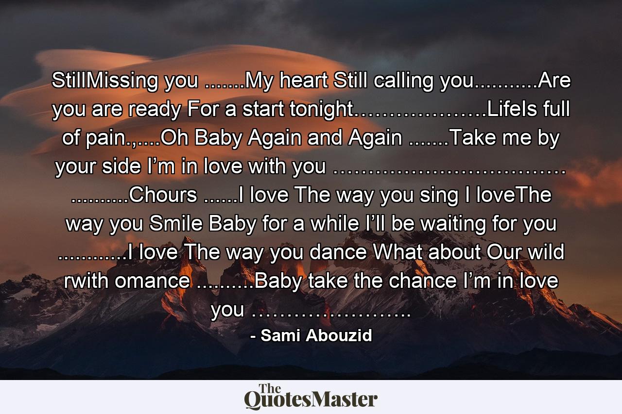 StillMissing you .......My heart Still calling you...........Are you are ready For a start tonight……………….LifeIs full of pain.,....Oh Baby Again and Again .......Take me by your side I’m in love with you …………………………… ..........Chours ......I love The way you sing I loveThe way you Smile Baby for a while I’ll be waiting for you ............I love The way you dance What about Our wild rwith omance ..........Baby take the chance I’m in love you ………………….. - Quote by Sami Abouzid