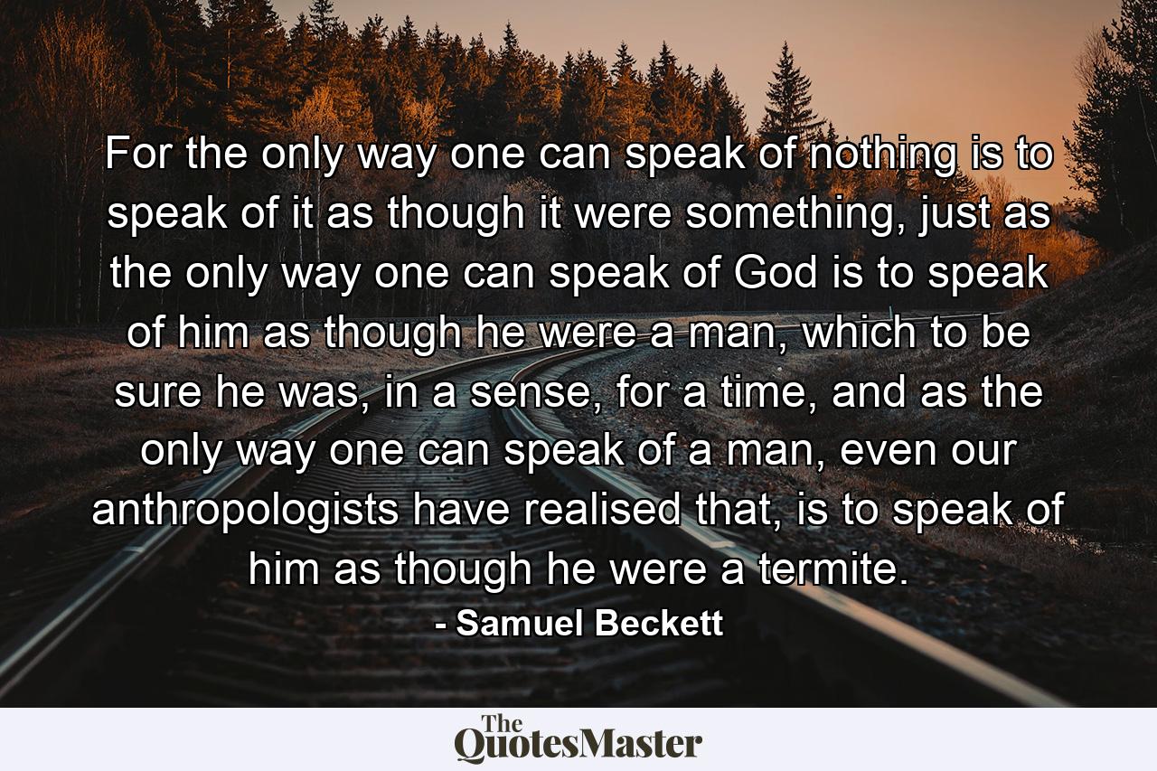 For the only way one can speak of nothing is to speak of it as though it were something, just as the only way one can speak of God is to speak of him as though he were a man, which to be sure he was, in a sense, for a time, and as the only way one can speak of a man, even our anthropologists have realised that, is to speak of him as though he were a termite. - Quote by Samuel Beckett