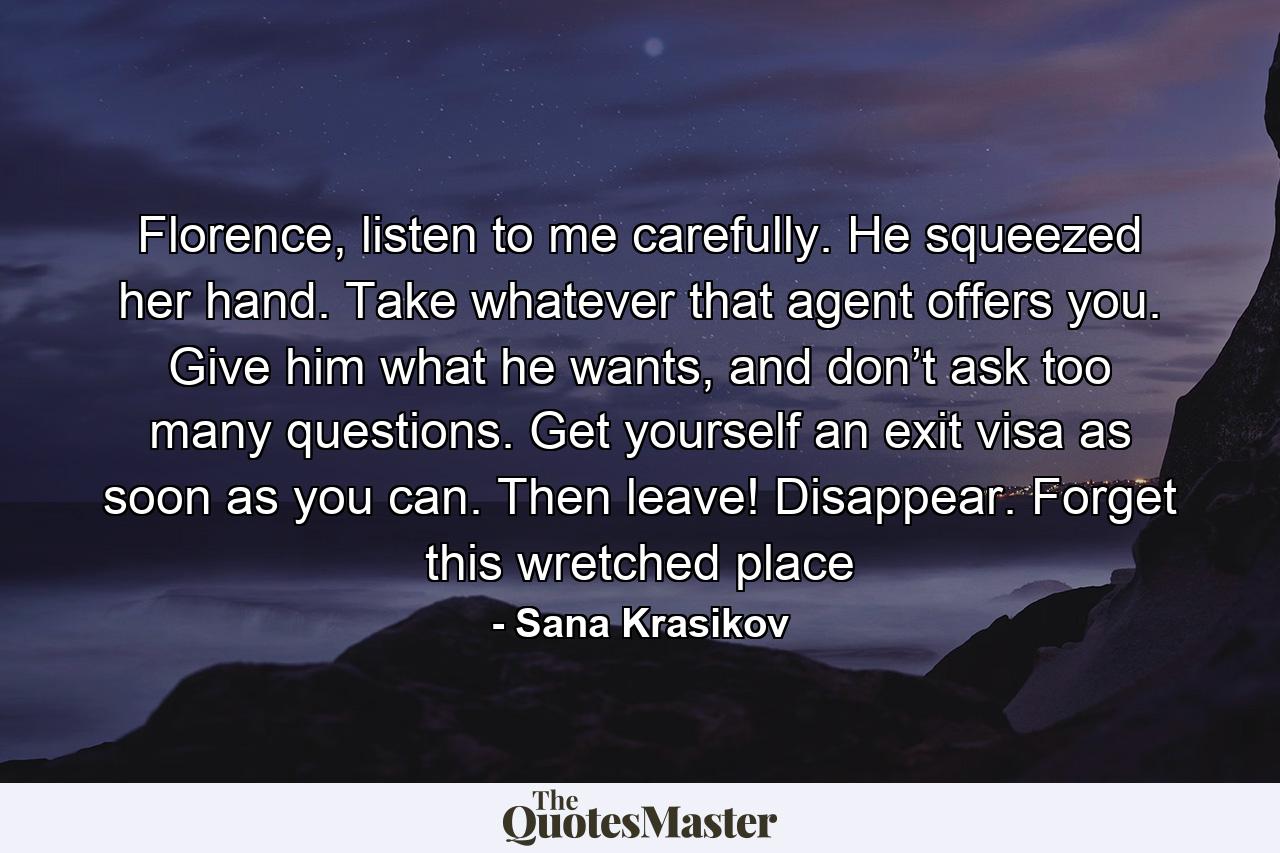 Florence, listen to me carefully. He squeezed her hand. Take whatever that agent offers you. Give him what he wants, and don’t ask too many questions. Get yourself an exit visa as soon as you can. Then leave! Disappear. Forget this wretched place - Quote by Sana Krasikov