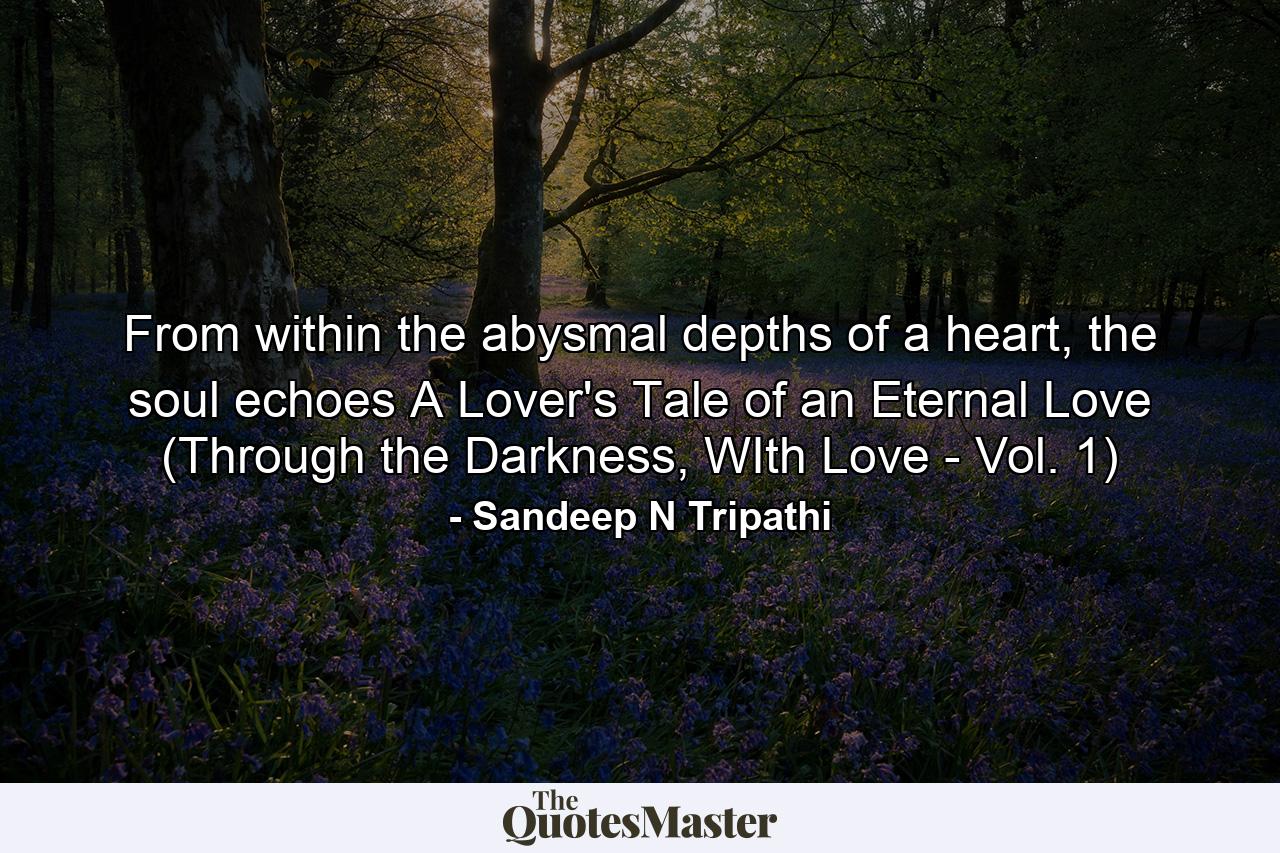 From within the abysmal depths of a heart, the soul echoes A Lover's Tale of an Eternal Love (Through the Darkness, WIth Love - Vol. 1) - Quote by Sandeep N Tripathi