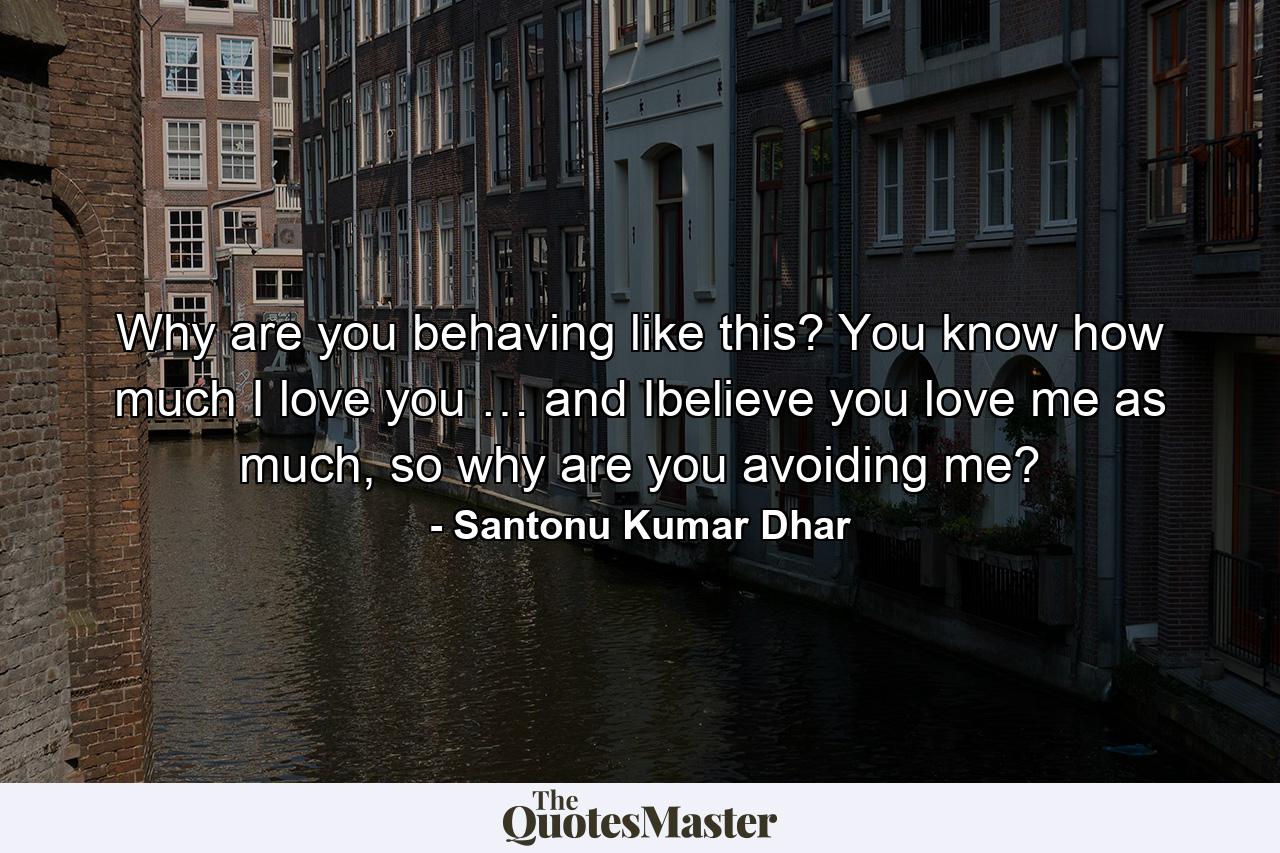 Why are you behaving like this? You know how much I love you … and Ibelieve you love me as much, so why are you avoiding me? - Quote by Santonu Kumar Dhar