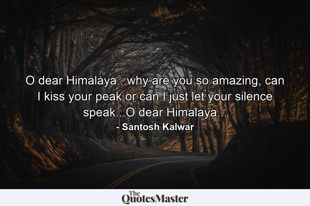 O dear Himalaya...why are you so amazing, can I kiss your peak or can I just let your silence speak...O dear Himalaya... - Quote by Santosh Kalwar