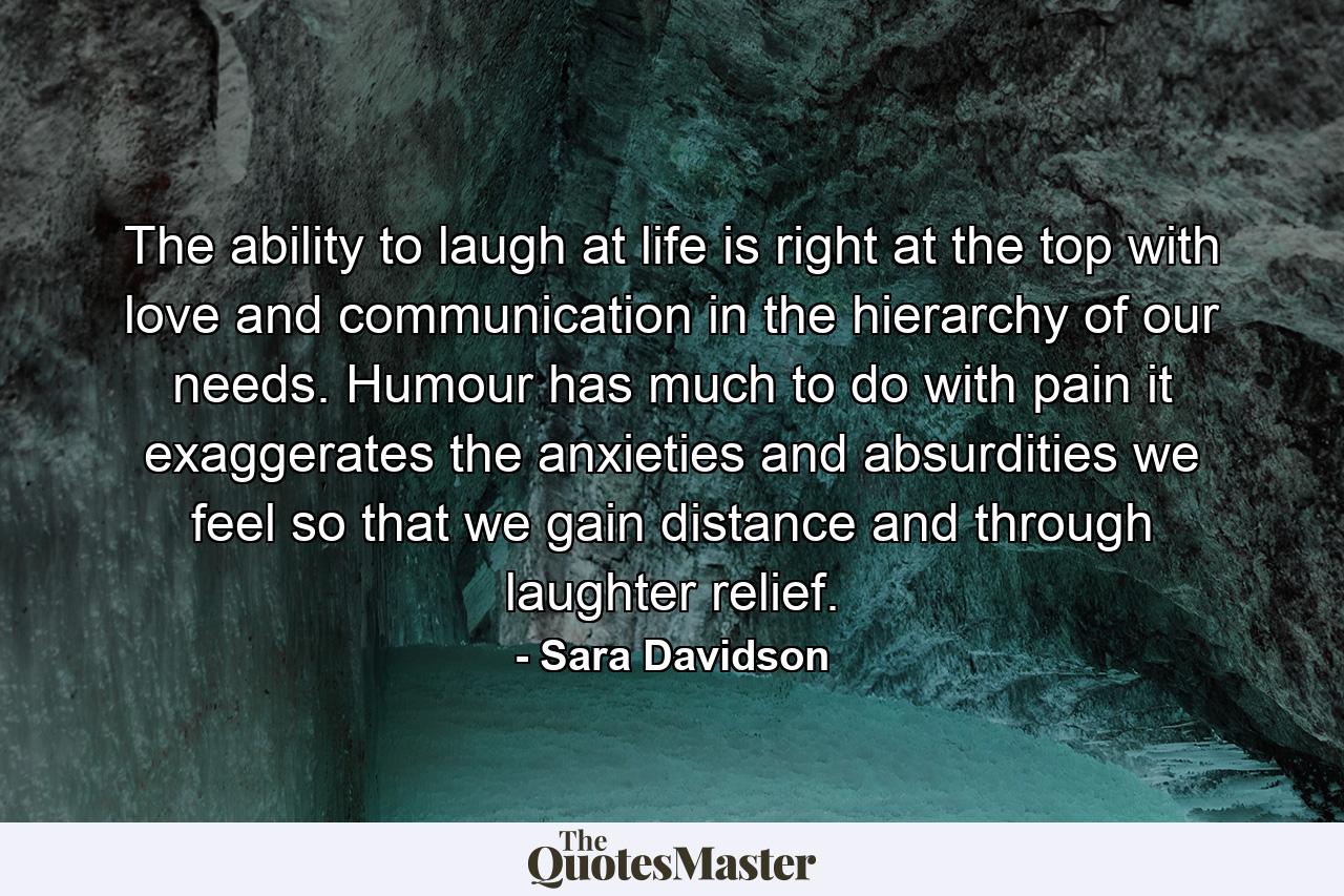 The ability to laugh at life is right at the top  with love and communication  in the hierarchy of our needs. Humour has much to do with pain  it exaggerates the anxieties and absurdities we feel  so that we gain distance and through laughter  relief. - Quote by Sara Davidson