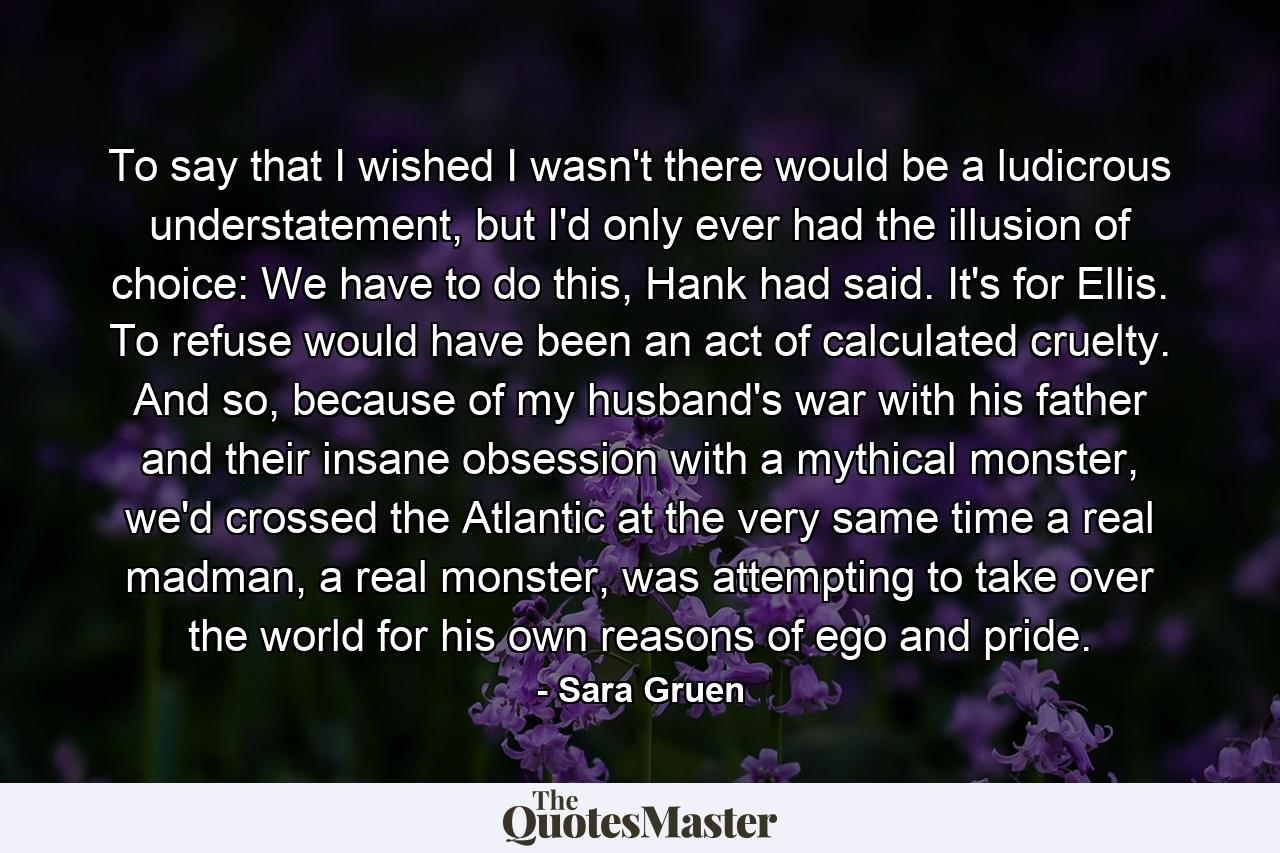 To say that I wished I wasn't there would be a ludicrous understatement, but I'd only ever had the illusion of choice: We have to do this, Hank had said. It's for Ellis. To refuse would have been an act of calculated cruelty. And so, because of my husband's war with his father and their insane obsession with a mythical monster, we'd crossed the Atlantic at the very same time a real madman, a real monster, was attempting to take over the world for his own reasons of ego and pride. - Quote by Sara Gruen