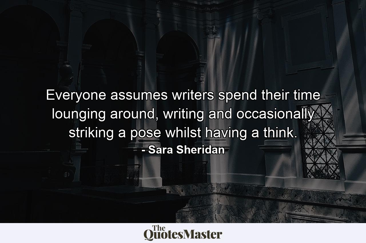 Everyone assumes writers spend their time lounging around, writing and occasionally striking a pose whilst having a think. - Quote by Sara Sheridan