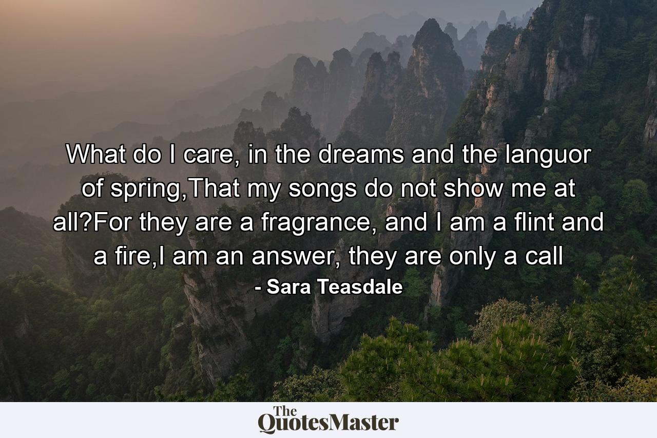 What do I care, in the dreams and the languor of spring,That my songs do not show me at all?For they are a fragrance, and I am a flint and a fire,I am an answer, they are only a call - Quote by Sara Teasdale