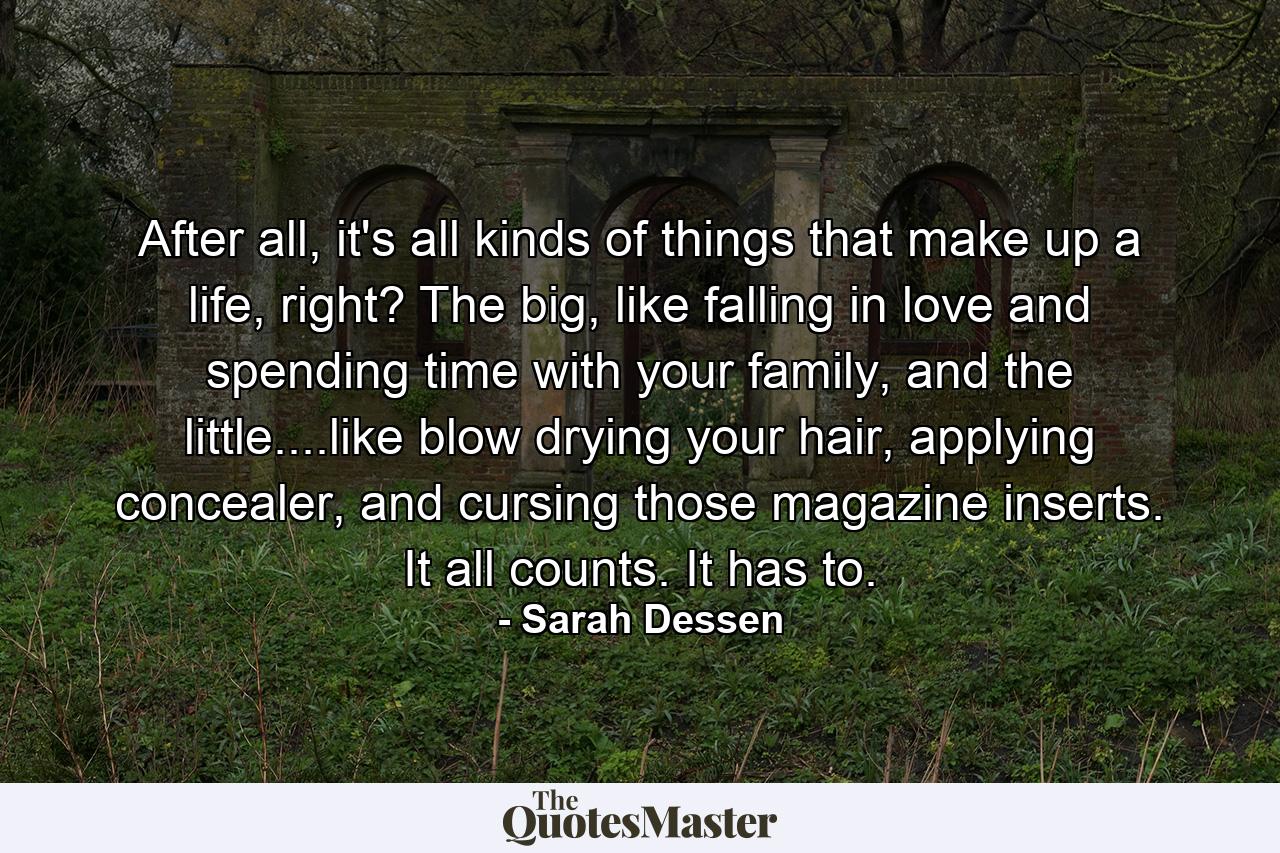 After all, it's all kinds of things that make up a life, right? The big, like falling in love and spending time with your family, and the little....like blow drying your hair, applying concealer, and cursing those magazine inserts. It all counts. It has to. - Quote by Sarah Dessen