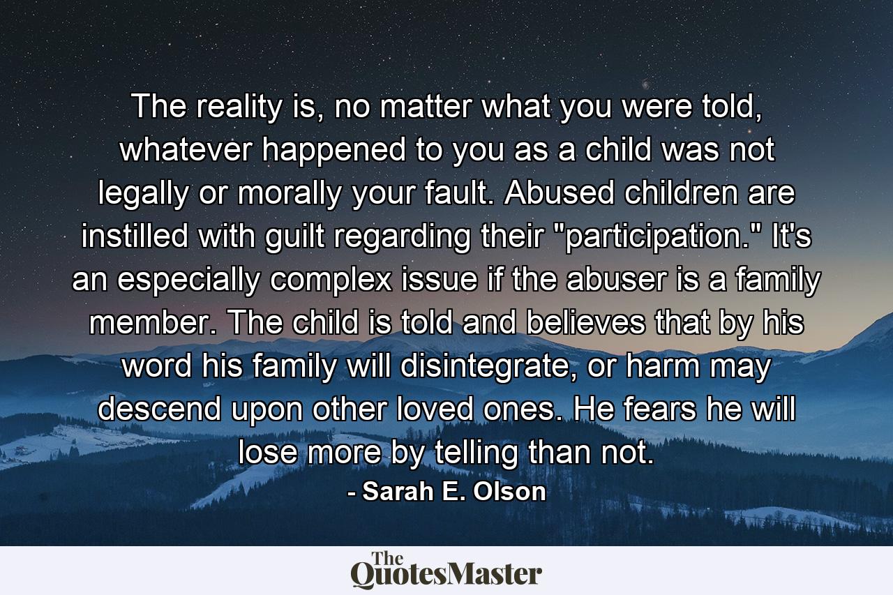 The reality is, no matter what you were told, whatever happened to you as a child was not legally or morally your fault. Abused children are instilled with guilt regarding their 