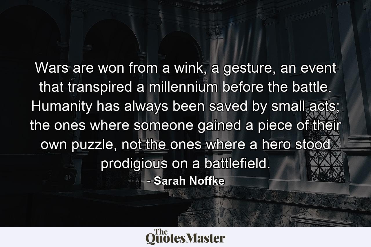 Wars are won from a wink, a gesture, an event that transpired a millennium before the battle. Humanity has always been saved by small acts; the ones where someone gained a piece of their own puzzle, not the ones where a hero stood prodigious on a battlefield. - Quote by Sarah Noffke