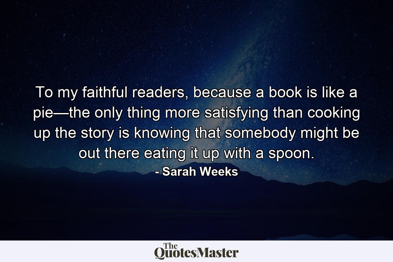 To my faithful readers, because a book is like a pie—the only thing more satisfying than cooking up the story is knowing that somebody might be out there eating it up with a spoon. - Quote by Sarah Weeks