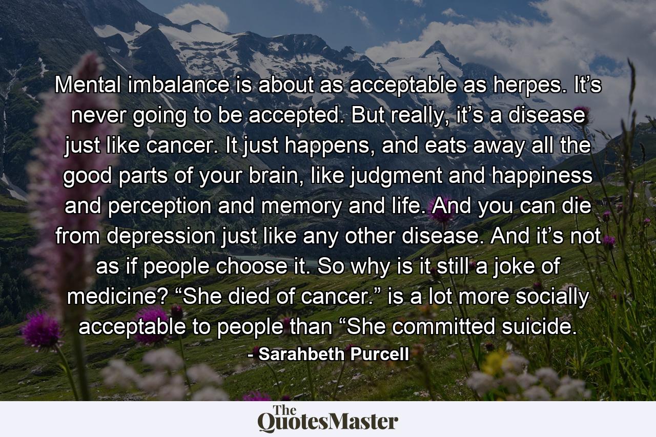 Mental imbalance is about as acceptable as herpes. It’s never going to be accepted. But really, it’s a disease just like cancer. It just happens, and eats away all the good parts of your brain, like judgment and happiness and perception and memory and life. And you can die from depression just like any other disease. And it’s not as if people choose it. So why is it still a joke of medicine? “She died of cancer.” is a lot more socially acceptable to people than “She committed suicide. - Quote by Sarahbeth Purcell