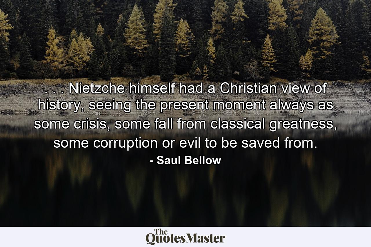 . . . Nietzche himself had a Christian view of history, seeing the present moment always as some crisis, some fall from classical greatness, some corruption or evil to be saved from. - Quote by Saul Bellow