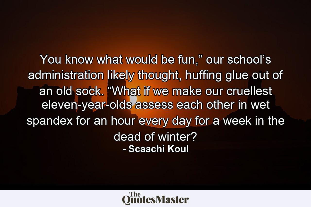 You know what would be fun,” our school’s administration likely thought, huffing glue out of an old sock. “What if we make our cruellest eleven-year-olds assess each other in wet spandex for an hour every day for a week in the dead of winter? - Quote by Scaachi Koul