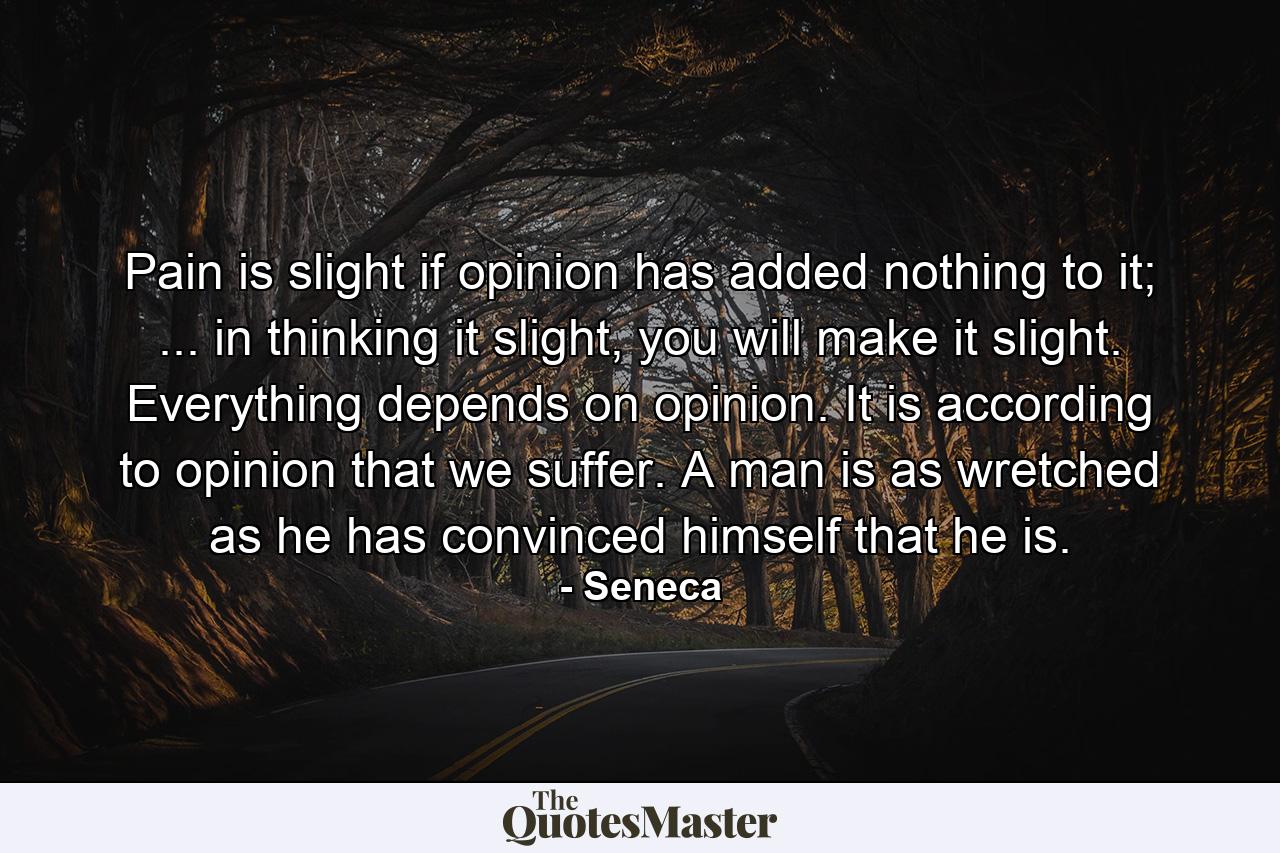 Pain is slight if opinion has added nothing to it; ... in thinking it slight, you will make it slight. Everything depends on opinion. It is according to opinion that we suffer. A man is as wretched as he has convinced himself that he is. - Quote by Seneca