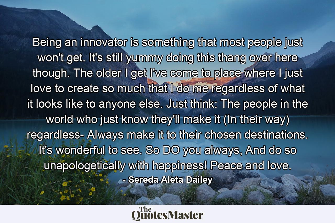 Being an innovator is something that most people just won't get. It's still yummy doing this thang over here though. The older I get I've come to place where I just love to create so much that I do me regardless of what it looks like to anyone else. Just think: The people in the world who just know they'll make it (In their way) regardless- Always make it to their chosen destinations. It's wonderful to see. So DO you always, And do so unapologetically with happiness! Peace and love. - Quote by Sereda Aleta Dailey