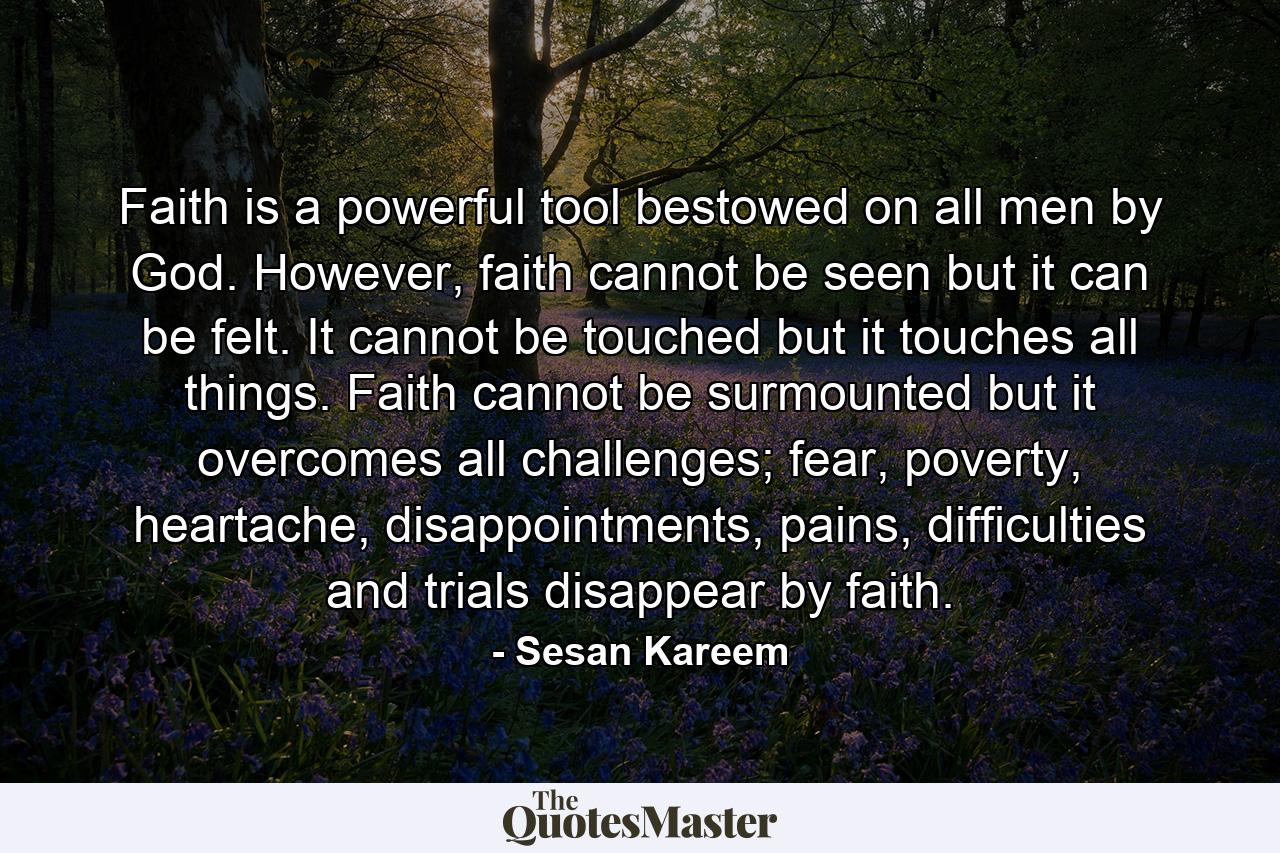 Faith is a powerful tool bestowed on all men by God. However, faith cannot be seen but it can be felt. It cannot be touched but it touches all things. Faith cannot be surmounted but it overcomes all challenges; fear, poverty, heartache, disappointments, pains, difficulties and trials disappear by faith. - Quote by Sesan Kareem