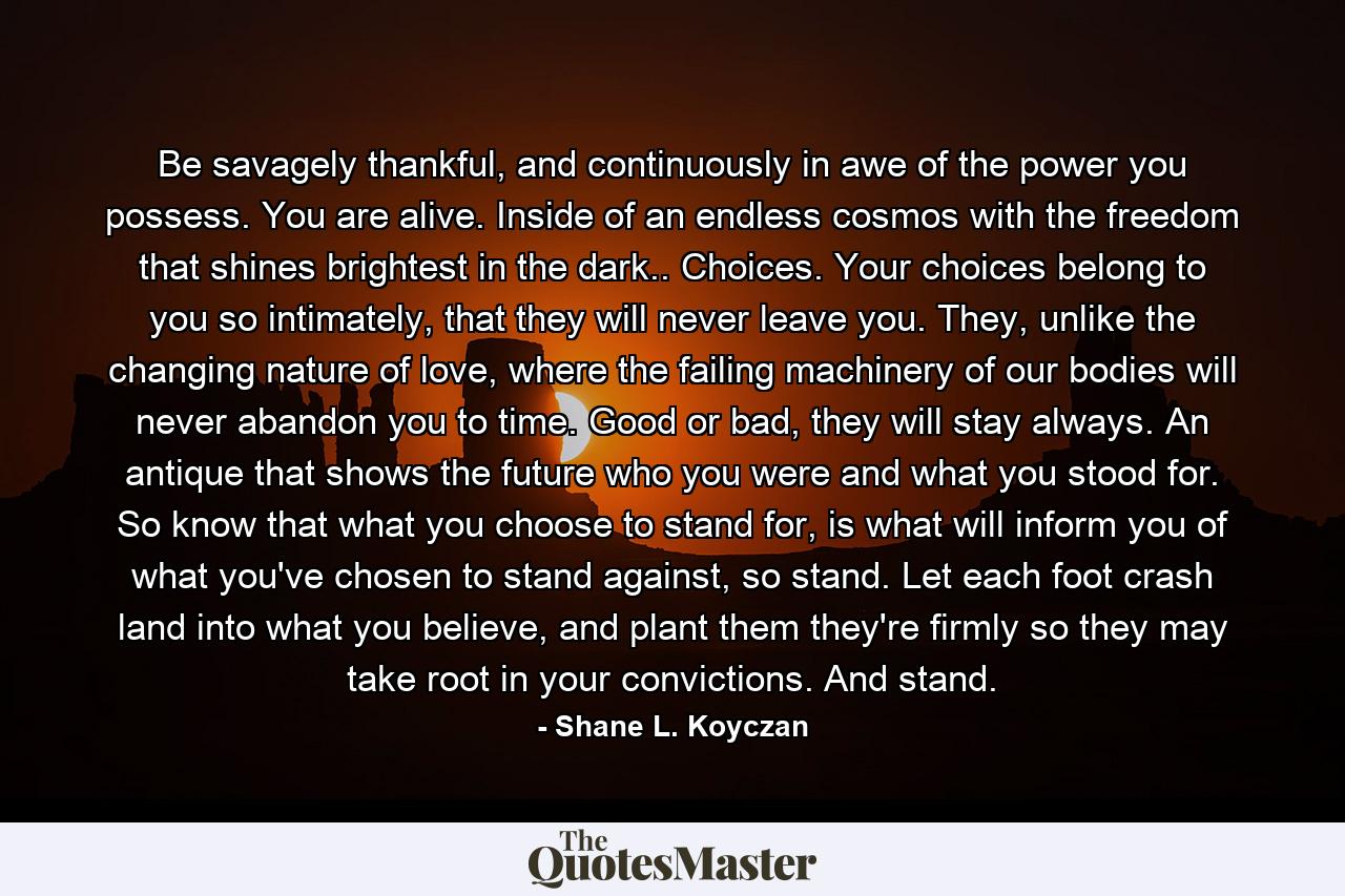 Be savagely thankful, and continuously in awe of the power you possess. You are alive. Inside of an endless cosmos with the freedom that shines brightest in the dark.. Choices. Your choices belong to you so intimately, that they will never leave you. They, unlike the changing nature of love, where the failing machinery of our bodies will never abandon you to time. Good or bad, they will stay always. An antique that shows the future who you were and what you stood for. So know that what you choose to stand for, is what will inform you of what you've chosen to stand against, so stand. Let each foot crash land into what you believe, and plant them they're firmly so they may take root in your convictions. And stand. - Quote by Shane L. Koyczan