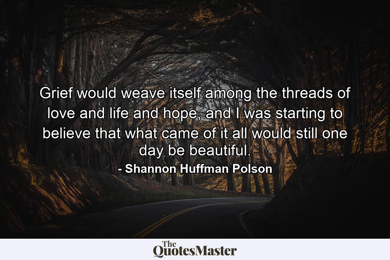 Grief would weave itself among the threads of love and life and hope, and I was starting to believe that what came of it all would still one day be beautiful. - Quote by Shannon Huffman Polson