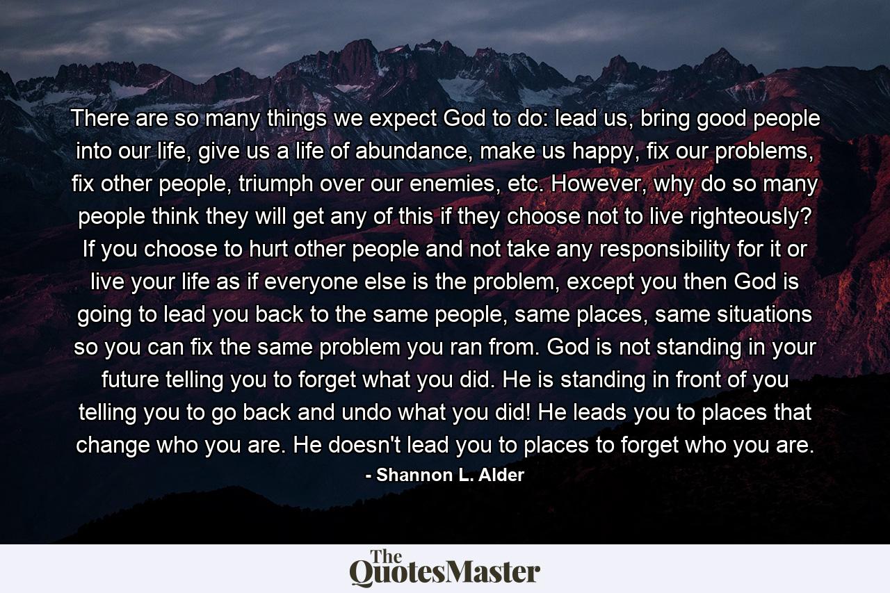 There are so many things we expect God to do: lead us, bring good people into our life, give us a life of abundance, make us happy, fix our problems, fix other people, triumph over our enemies, etc. However, why do so many people think they will get any of this if they choose not to live righteously? If you choose to hurt other people and not take any responsibility for it or live your life as if everyone else is the problem, except you then God is going to lead you back to the same people, same places, same situations so you can fix the same problem you ran from. God is not standing in your future telling you to forget what you did. He is standing in front of you telling you to go back and undo what you did! He leads you to places that change who you are. He doesn't lead you to places to forget who you are. - Quote by Shannon L. Alder