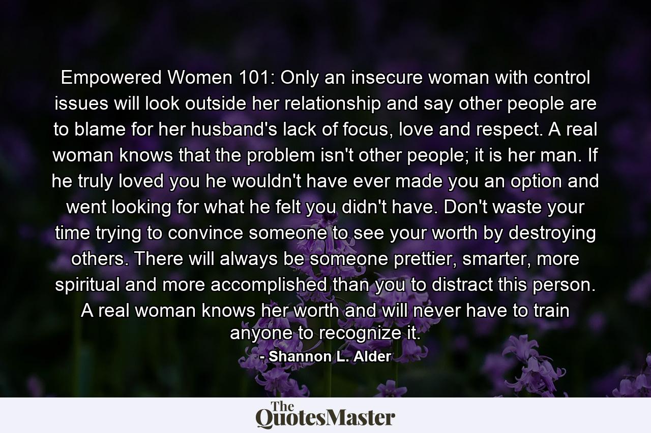 Empowered Women 101: Only an insecure woman with control issues will look outside her relationship and say other people are to blame for her husband's lack of focus, love and respect. A real woman knows that the problem isn't other people; it is her man. If he truly loved you he wouldn't have ever made you an option and went looking for what he felt you didn't have. Don't waste your time trying to convince someone to see your worth by destroying others. There will always be someone prettier, smarter, more spiritual and more accomplished than you to distract this person. A real woman knows her worth and will never have to train anyone to recognize it. - Quote by Shannon L. Alder