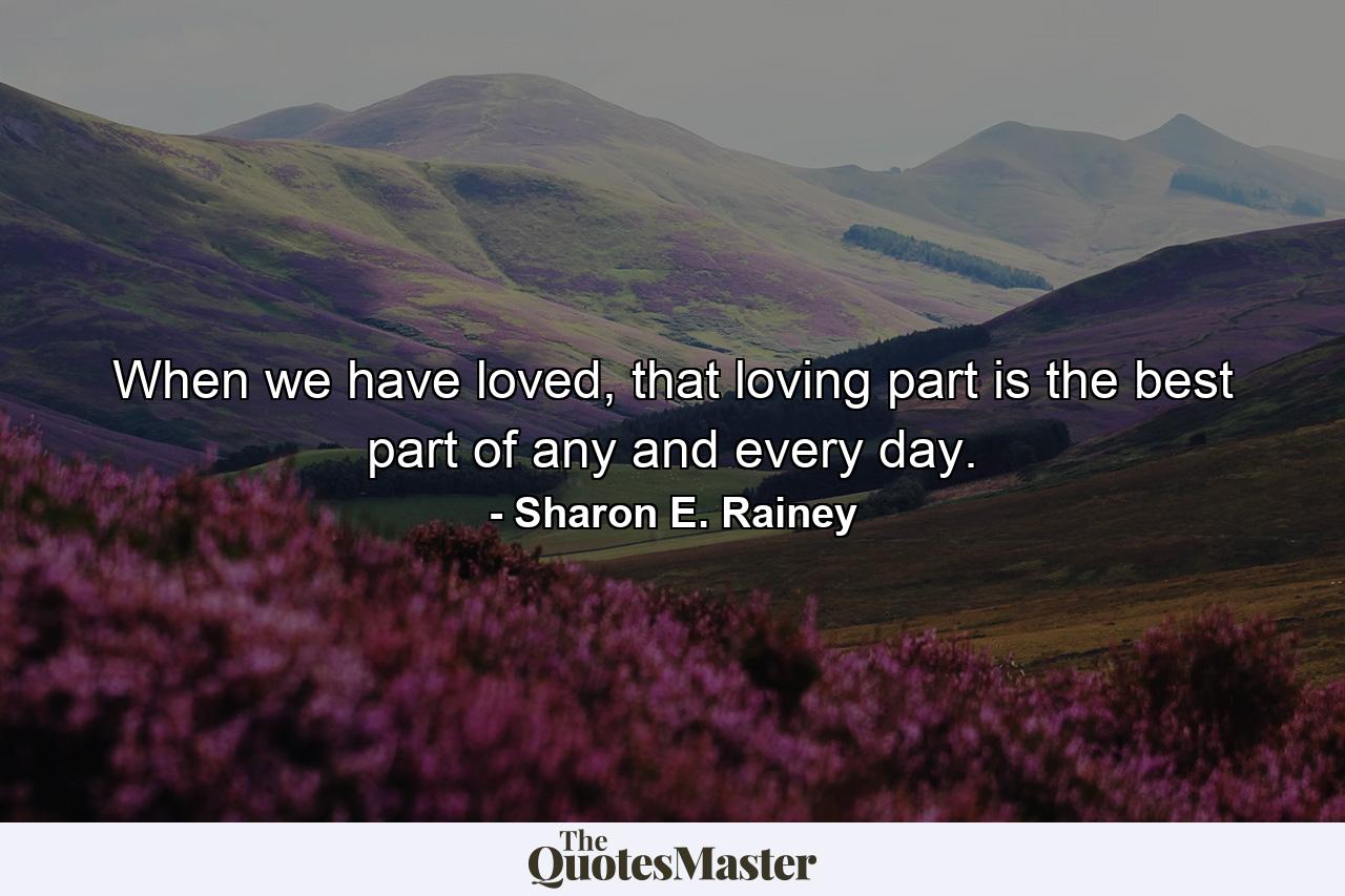 When we have loved, that loving part is the best part of any and every day. - Quote by Sharon E. Rainey