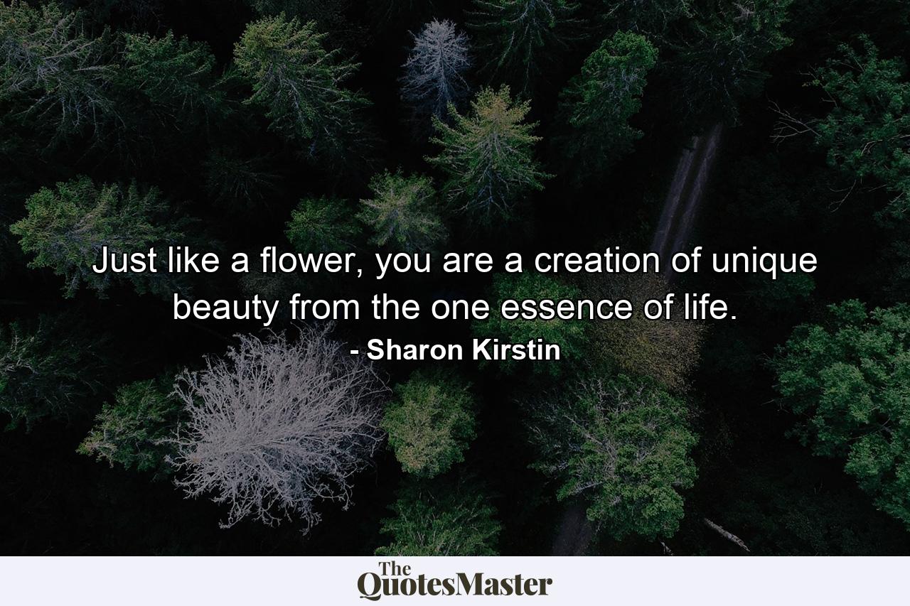 Just like a flower, you are a creation of unique beauty from the one essence of life. - Quote by Sharon Kirstin