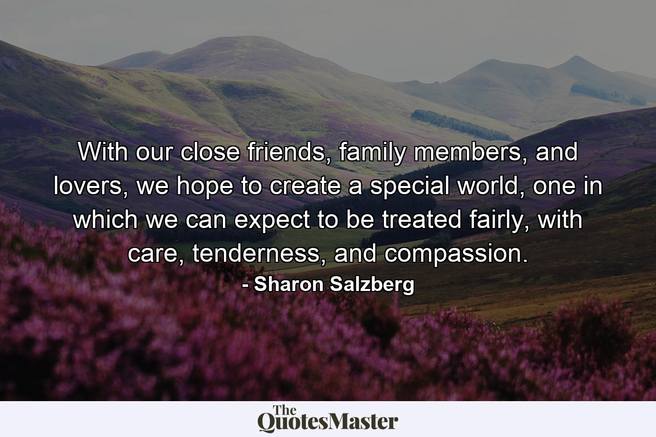 With our close friends, family members, and lovers, we hope to create a special world, one in which we can expect to be treated fairly, with care, tenderness, and compassion. - Quote by Sharon Salzberg