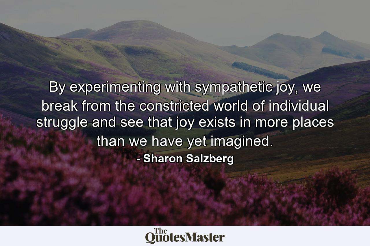 By experimenting with sympathetic joy, we break from the constricted world of individual struggle and see that joy exists in more places than we have yet imagined. - Quote by Sharon Salzberg