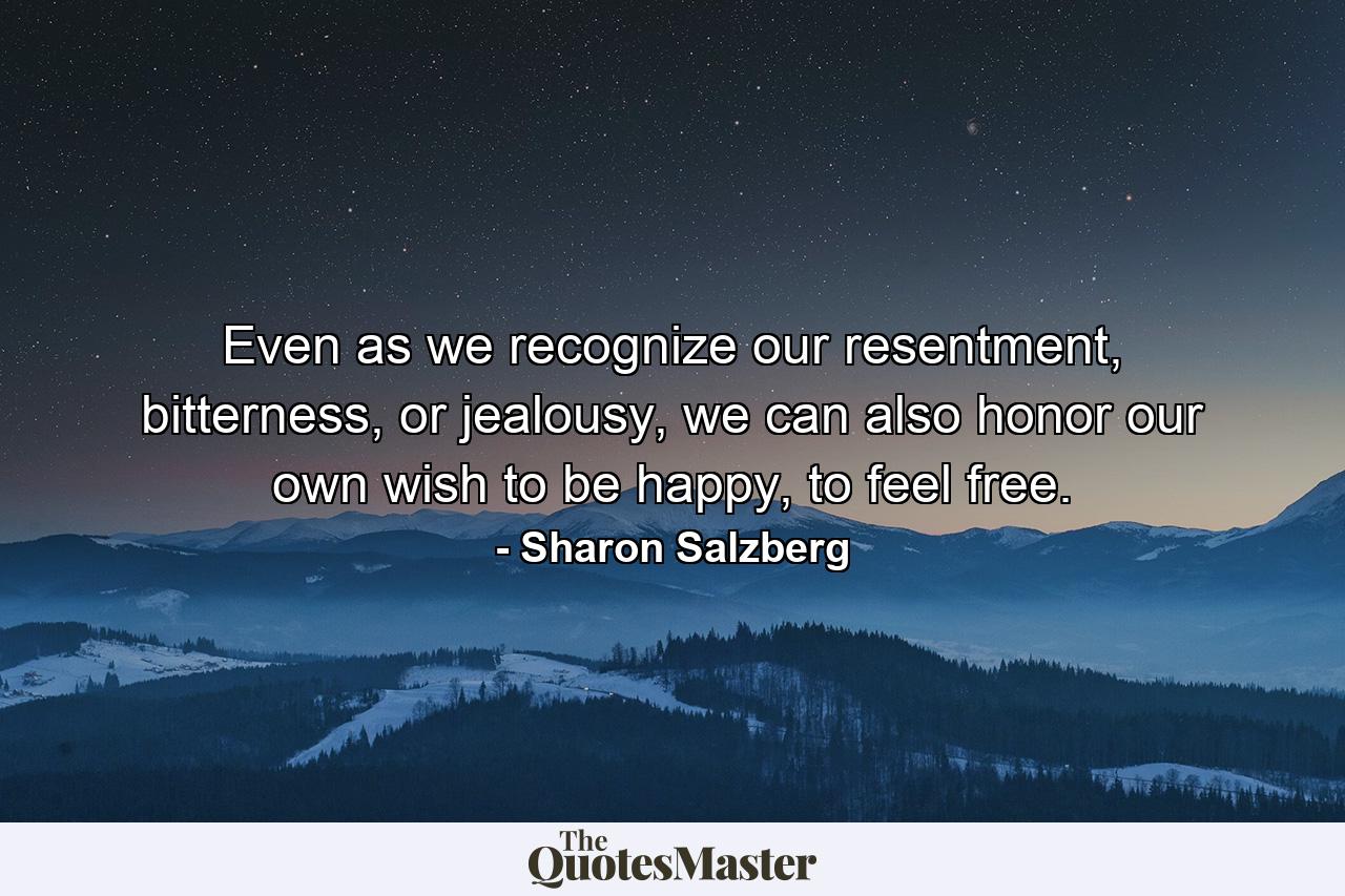 Even as we recognize our resentment, bitterness, or jealousy, we can also honor our own wish to be happy, to feel free. - Quote by Sharon Salzberg