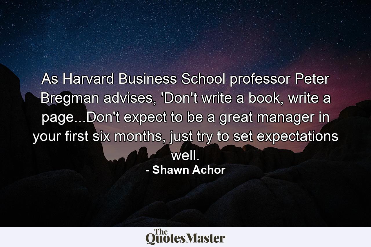 As Harvard Business School professor Peter Bregman advises, 'Don't write a book, write a page...Don't expect to be a great manager in your first six months, just try to set expectations well. - Quote by Shawn Achor