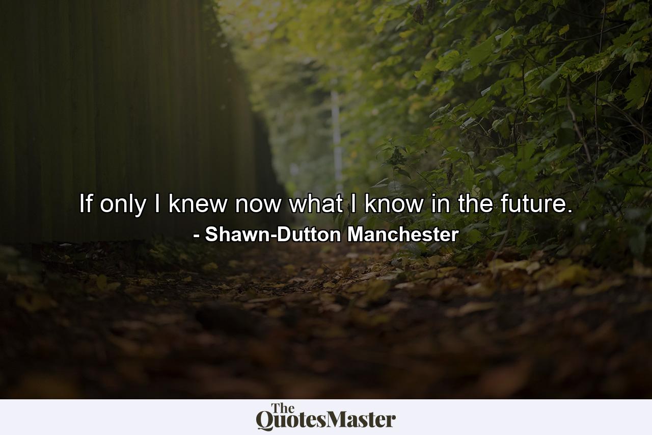 If only I knew now what I know in the future. - Quote by Shawn-Dutton Manchester