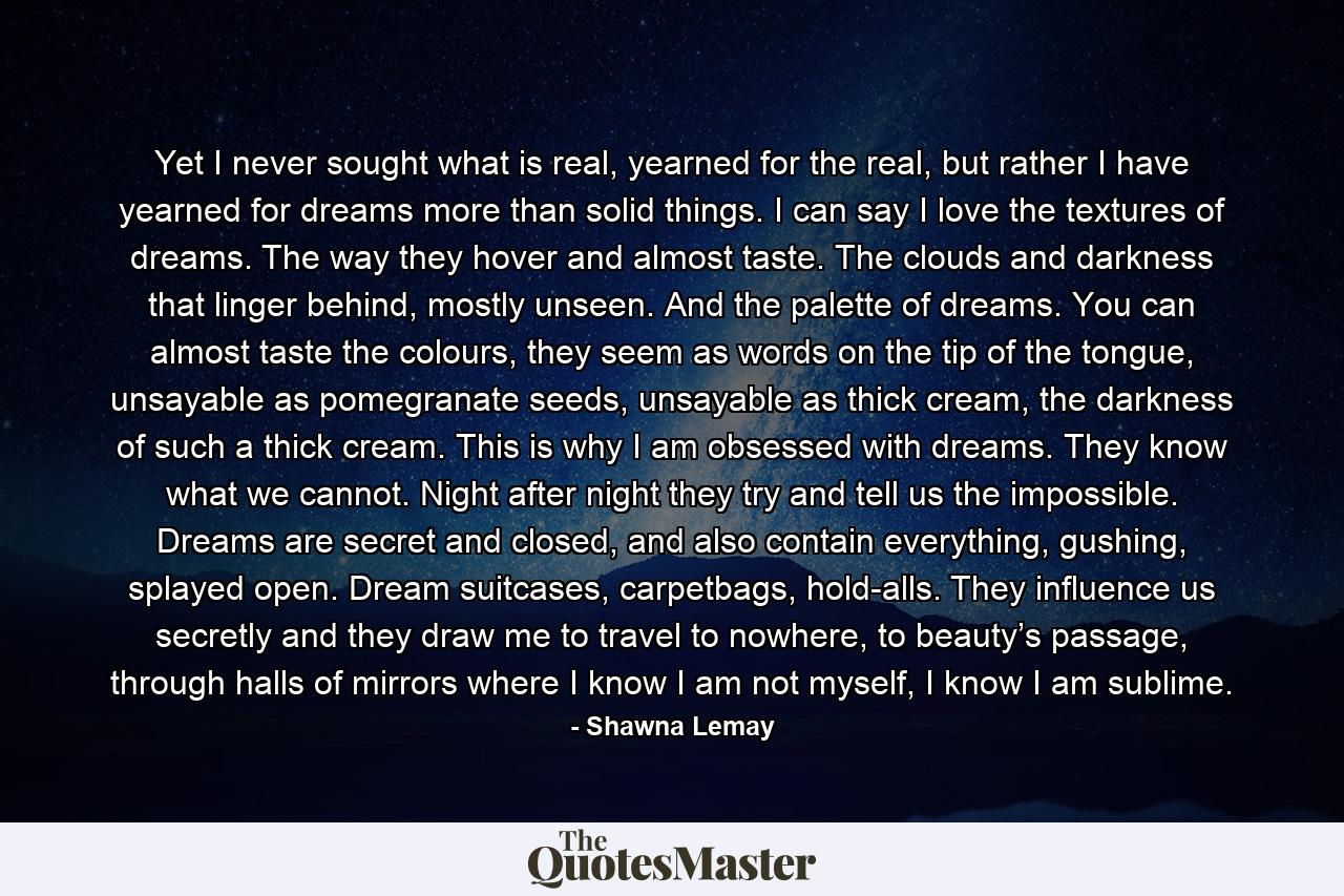 Yet I never sought what is real, yearned for the real, but rather I have yearned for dreams more than solid things. I can say I love the textures of dreams. The way they hover and almost taste. The clouds and darkness that linger behind, mostly unseen. And the palette of dreams. You can almost taste the colours, they seem as words on the tip of the tongue, unsayable as pomegranate seeds, unsayable as thick cream, the darkness of such a thick cream. This is why I am obsessed with dreams. They know what we cannot. Night after night they try and tell us the impossible. Dreams are secret and closed, and also contain everything, gushing, splayed open. Dream suitcases, carpetbags, hold-alls. They influence us secretly and they draw me to travel to nowhere, to beauty’s passage, through halls of mirrors where I know I am not myself, I know I am sublime. - Quote by Shawna Lemay