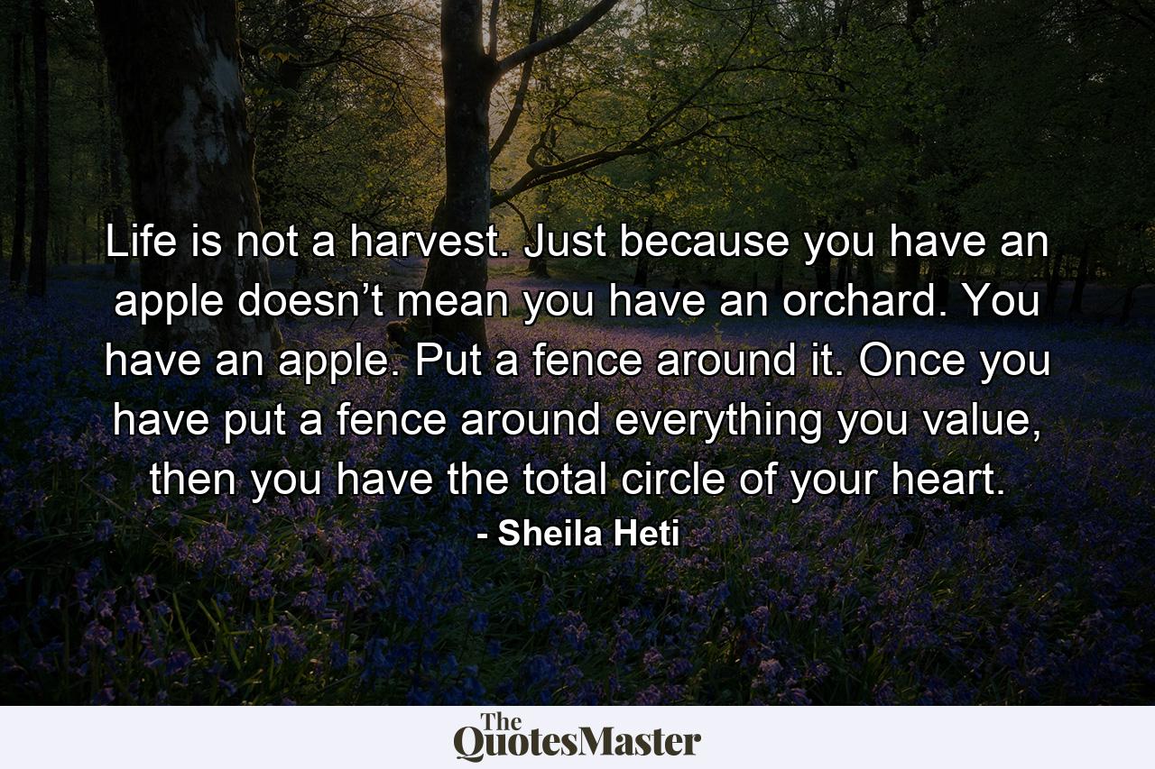 Life is not a harvest. Just because you have an apple doesn’t mean you have an orchard. You have an apple. Put a fence around it. Once you have put a fence around everything you value, then you have the total circle of your heart. - Quote by Sheila Heti