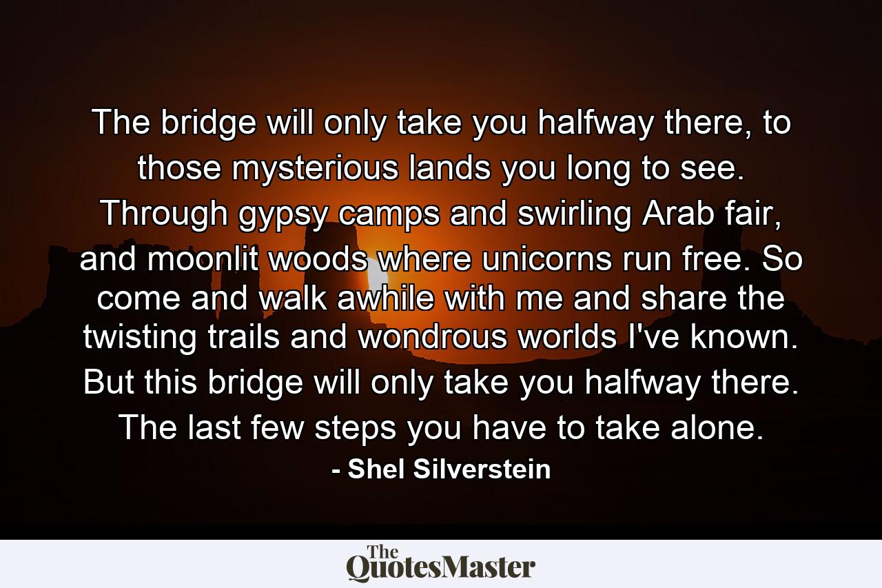 The bridge will only take you halfway there, to those mysterious lands you long to see. Through gypsy camps and swirling Arab fair, and moonlit woods where unicorns run free. So come and walk awhile with me and share the twisting trails and wondrous worlds I've known. But this bridge will only take you halfway there. The last few steps you have to take alone. - Quote by Shel Silverstein