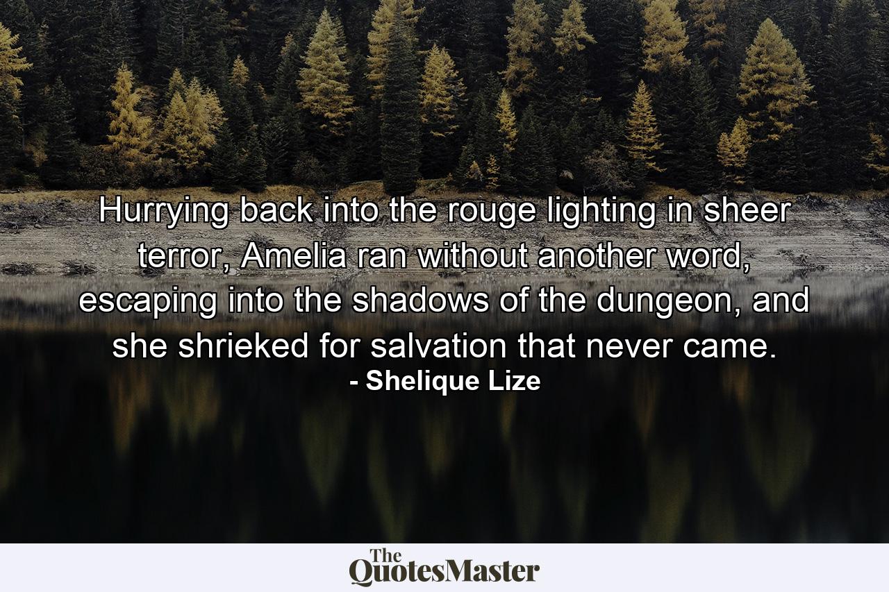 Hurrying back into the rouge lighting in sheer terror, Amelia ran without another word, escaping into the shadows of the dungeon, and she shrieked for salvation that never came. - Quote by Shelique Lize