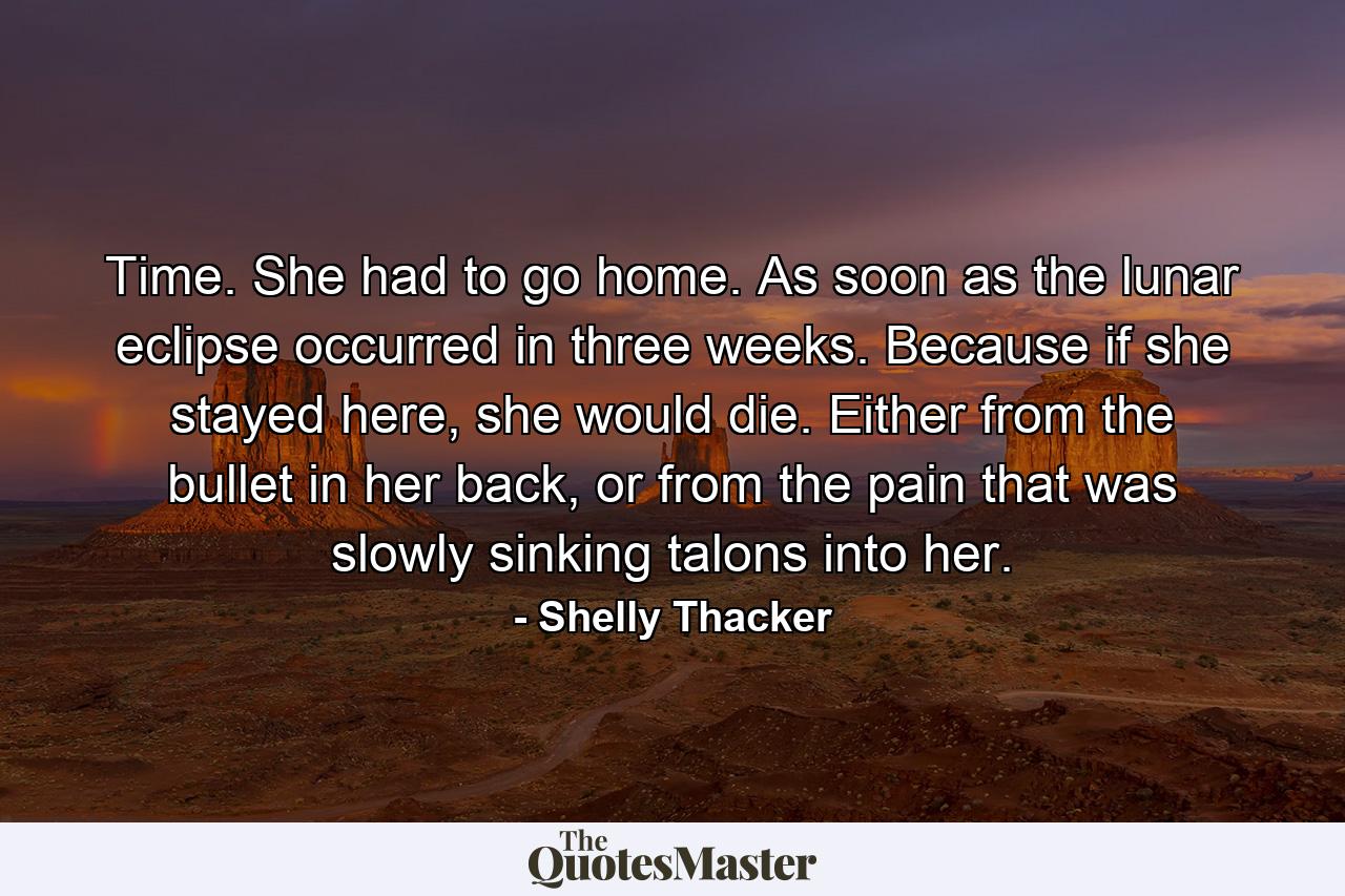 Time. She had to go home. As soon as the lunar eclipse occurred in three weeks. Because if she stayed here, she would die. Either from the bullet in her back, or from the pain that was slowly sinking talons into her. - Quote by Shelly Thacker