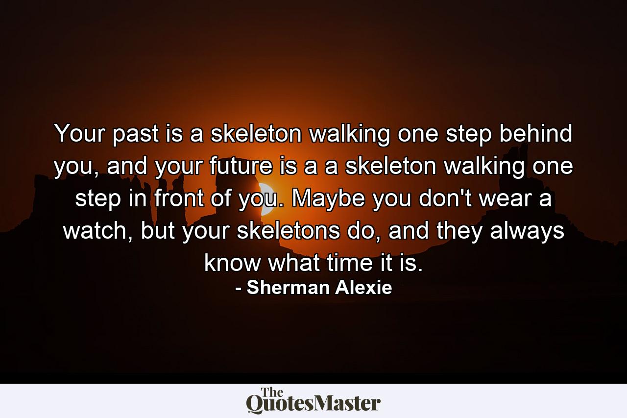 Your past is a skeleton walking one step behind you, and your future is a a skeleton walking one step in front of you. Maybe you don't wear a watch, but your skeletons do, and they always know what time it is. - Quote by Sherman Alexie