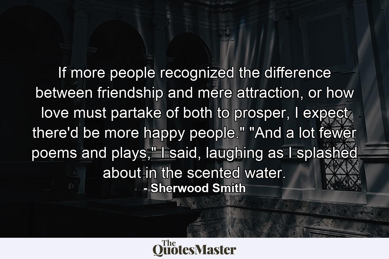 If more people recognized the difference between friendship and mere attraction, or how love must partake of both to prosper, I expect there'd be more happy people.